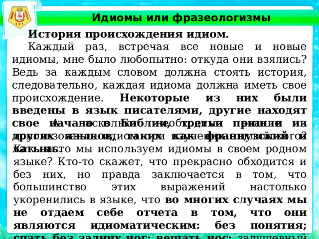 Идиомы или фразеологизмы  История происхождения идиом.  Каждый раз, встречая все новые и новые идиомы, мне было любопытно: откуда они взялись? Ведь за каждым словом должна стоять история, следовательно, каждая идиома должна иметь свое происхождение. Некоторые из них были введены в язык писателями, другие находят свое начало в Библии, третьи пришли из других языков, таких как французский и латынь .  . А насколько необходимо знание и использование идиом при изучении английского? Как часто мы используем идиомы в своем родном языке? Кто-то скажет, что прекрасно обходится и без них, но правда заключается в том, что большинство этих выражений настолько укоренились в языке, что во многих случаях мы не отдаем себе отчета в том, что они являются идиоматическим: без понятия; спать без задних ног; вешать нос; задушевный разговор – и многие другие выражения делают нашу речь более яркой, эмоциональной и интересной. 