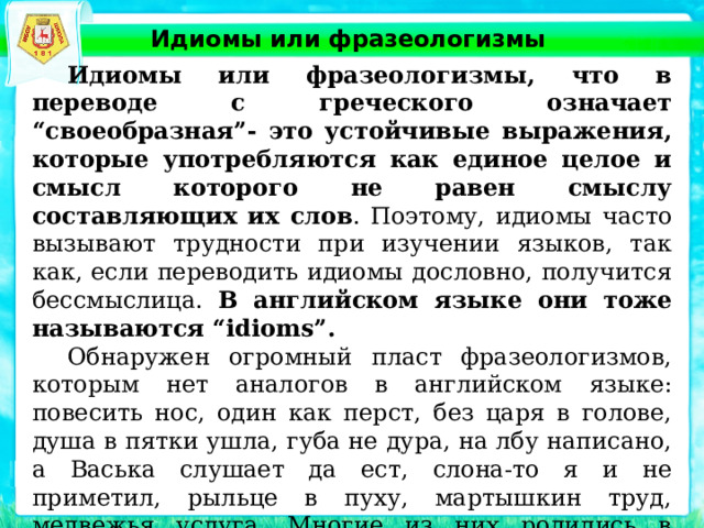 Идиомы или фразеологизмы  Идиомы или фразеологизмы, что в переводе с греческого означает “своеобразная”- это устойчивые выражения, которые употребляются как единое целое и смысл которого не равен смыслу составляющих их слов . Поэтому, идиомы часто вызывают трудности при изучении языков, так как, если переводить идиомы дословно, получится бессмыслица. В английском языке они тоже называются “idioms”.  Обнаружен огромный пласт фразеологизмов, которым нет аналогов в английском языке: повесить нос, один как перст, без царя в голове, душа в пятки ушла, губа не дура, на лбу написано, а Васька слушает да ест, слона-то я и не приметил, рыльце в пуху, мартышкин труд, медвежья услуга. Многие из них родились в произведениях русских писателей. 