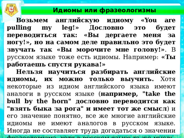 Идиомы или фразеологизмы  Возьмем английскую идиому «You are pulling my leg!» Дословно это будет переводиться так: «Вы дергаете меня за ногу!», но на самом деле правильно это будет звучать так «Вы морочите мне голову!» . В русском языке тоже есть идиомы. Например: «Ты работаешь спустя рукава!»   Нельзя научиться разбирать английские идиомы, их можно только выучить. Хотя некоторые из идиом английского языка имеют аналоги в русском языке ( например, 