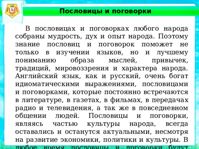 Пословицы и поговорки  В пословицах и поговорках любого народа собраны мудрость, дух и опыт народа. Поэтому знание пословиц и поговорок поможет не только в изучении языков, но и лучшему пониманию образа мыслей, привычек, традиций, мировоззрения и характера народа. Английский язык, как и русский, очень богат идиоматическими выражениями, пословицами и поговорками, которые постоянно встречаются в литературе, в газетах, в фильмах, в передачах радио и телевидения, а так же в повседневном общении людей. Пословицы и поговорки, являясь частью культуры народа, всегда оставались и останутся актуальными, несмотря на развитие экономики, политики и культуры. В любое время пословицы и поговорки будут характерной чертой народа, объектом внимания и исследования 