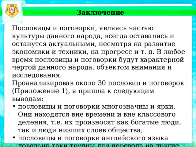   Заключение Пословицы и поговорки, являясь частью культуры данного народа, всегда оставались и останутся актуальными, несмотря на развитие экономики и техники, на прогресс и т. д. В любое время пословицы и поговорки будут характерной чертой данного народа, объектом внимания и исследования. Проанализировав около 30 пословиц и поговорок (Приложение 1), я пришла к следующим выводам: пословицы и поговорки многозначны и ярки. Они находятся вне времени и вне классового деления, т.е. их произносят как богатые люди, так и люди низших слоев общества; пословицы и поговорки английского языка довольно-таки трудны для перевода на другие языки; почти в любом языке можно подобрать эквиваленты английским пословицам и поговоркам. 