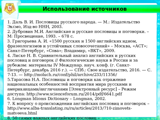 Использование источников 1. Даль В. И. Пословицы русского народа. — М.: Издательство Эксмо, Изд-во ННН, 2003. 2. Дубровин М.И. Английские и русские пословицы и поговорки. – М: Просвещение, 1993. – 678 с. 3. Григорьева А. И. «1500 русских и 1500 английских идиом, фразеологизмов и устойчивых словосочетаний» – Москва, «АСТ»; Санкт-Петербург, «Сова»; Владимир, «ВКТ», 2009. 4. Лиске Н. В. Сравнительный анализ английских и русских пословиц и поговорок // Филологические науки в России и за рубежом: материалы IV Междунар. науч. конф. (г. Санкт-Петербург, декабрь 2016 г.). — СПб.: Свое издательство, 2016. — С. 7-13. — http://moluch.ru/conf/phil/archive/233/11356/ 5.Тарасова Н.А. Пословицы и поговорки как отражение национальных особенностей восприятия мира русскими и американцами/англичанами [Электронный ресурс] – Режим доступа: http://www.scienceforum.ru/2014/pdf/6641.pdf 6. Longman Idioms Dictionary – Longman, 2002. 7. К вопросу о происхождении английских пословиц и поговорок – http://www.alba-translating.ru/ru/articles/2013/710-zimovets-matveeva.html 8. 50 самых важных английских пословиц – http://listenglish.ru/articles/50proverbs.html 