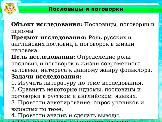 Пословицы и поговорки Объект исследования: Пословицы, поговорки и идиомы. Предмет исследования: Роль русских и английских пословиц и поговорок в жизни человека. Цель исследования: Определение роли пословиц и поговорок в жизни современного человека, интереса к данному жанру фольклора. Задачи исследования: 1. Изучить литературу по теме исследования. 2. Сравнить некоторые идиомы, пословицы и поговорки в русском и английском языках. 3. Провести анкетирование, опрос учеников и взрослых по теме. 4. Провести анализ и сделать выводы. 5. Составить буклет английских пословиц и поговорок. 