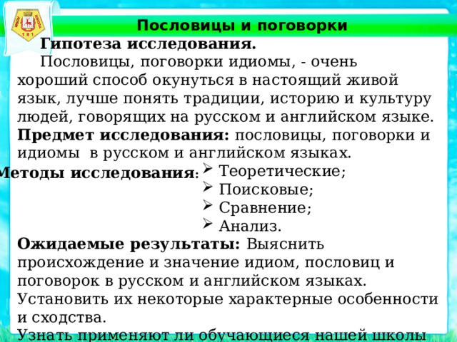 Пословицы и поговорки  Гипотеза исследования.  Пословицы, поговорки идиомы, - очень хороший способ окунуться в настоящий живой язык, лучше понять традиции, историю и культуру людей, говорящих на русском и английском языке. Предмет исследования:  пословицы, поговорки и идиомы в русском и английском языках. Теоретические; Поисковые; Сравнение; Анализ. Ожидаемые результаты:  Выяснить происхождение и значение идиом, пословиц и поговорок в русском и английском языках. Установить их некоторые характерные особенности и сходства. Узнать применяют ли обучающиеся нашей школы идиомы, пословицы и поговорки в повседневной жизни. Методы исследования : 