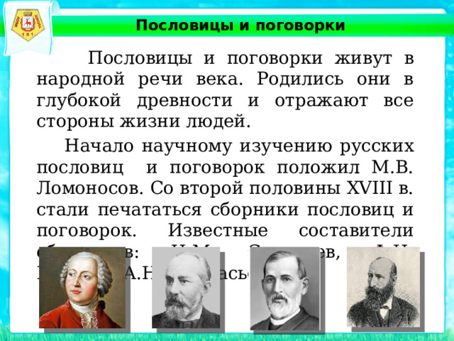 Пословицы и поговорки   Пословицы и поговорки живут в народной речи века. Родились они в глубокой древности и отражают все стороны жизни людей.  Начало научному изучению русских пословиц и поговорок положил М.В. Ломоносов. Со второй половины XVIII в. стали печататься сборники пословиц и поговорок. Известные составители сборников: И.М. Снегирев, Ф.И. Буслаев, А.Н. Афанасьев и др. 