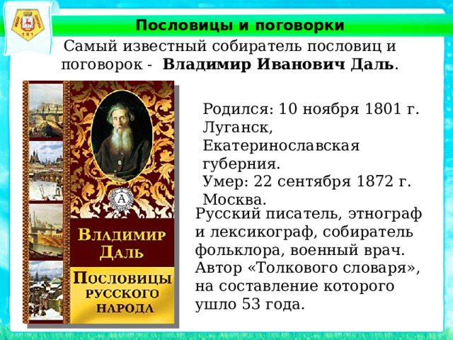 Пословицы и поговорки Самый известный собиратель пословиц и поговорок - Владимир Иванович Даль . Родился: 10 ноября 1801 г. Луганск, Екатеринославская губерния. Умер: 22 сентября 1872 г. Москва. Русский писатель, этнограф и лексикограф, собиратель фольклора, военный врач. Автор «Толкового словаря», на составление которого ушло 53 года. 