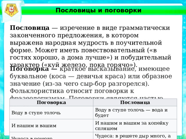 Пословицы и поговорки Пословица — изречение в виде грамматически законченного предложения, в котором выражена народная мудрость в поучительной форме. Может иметь повествовательный («в гостях хорошо, а дома лучше») и побудительный характер («куй железо, пока горячо»). Поговорка — краткое высказывание, имеющее буквальное (коса — девичья краса) или образное значение (из-за чего сыр-бор разгорелся). Фольклористика относит поговорки к фразеологизмам. Поговорки являются частью фольклора. Поговорка Воду в ступе толочь Пословица И нашим и вашим Воду в ступе толочь — вода и будет И нашим и вашим за копейку спляшем Чудеса в решете Чудеса: в решете дыр много, а вылезти некуда 