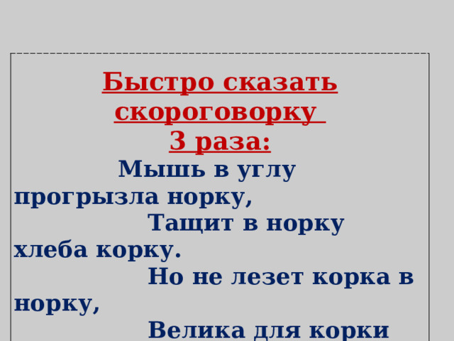 Быстро сказать скороговорку 3 раза:  Мышь в углу прогрызла норку,  Тащит в норку хлеба корку.  Но не лезет корка в норку,  Велика для корки норка. 