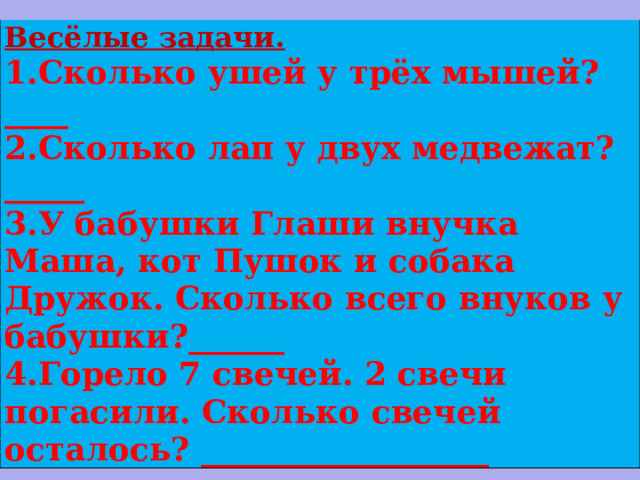 Весёлые задачи. 1.Сколько ушей у трёх мышей?____ 2.Сколько лап у двух медвежат?_____ 3.У бабушки Глаши внучка Маша, кот Пушок и собака Дружок. Сколько всего внуков у бабушки?______ 4.Горело 7 свечей. 2 свечи погасили. Сколько свечей осталось? __________________ 