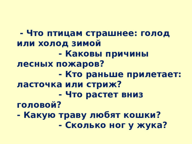   - Что птицам страшнее: голод или холод зимой  - Каковы причины лесных пожаров?  - Кто раньше прилетает: ласточка или стриж?  - Что растет вниз головой?  - Какую траву любят кошки?  - Сколько ног у жука? 