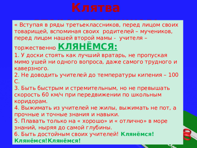 Клятва второклассников: « Вступая в ряды третьеклассников, перед лицом своих товарищей, вспоминая своих родителей – мучеников, перед лицом нашей второй мамы - учителя – торжественно КЛЯНЁМСЯ: 1. У доски стоять как лучший вратарь, не пропуская мимо ушей ни одного вопроса, даже самого трудного и каверзного. 2. Не доводить учителей до температуры кипения – 100 С. 3. Быть быстрым и стремительным, но не превышать скорость 60 км/ч при передвижении по школьным коридорам. 4. Выжимать из учителей не жилы, выжимать не пот, а прочные и точные знания и навыки. 5. Плавать только на « хорошо» и « отлично» в море знаний, ныряя до самой глубины. 6. Быть достойным своих учителей! Клянёмся! Клянёмся!Клянёмся! 