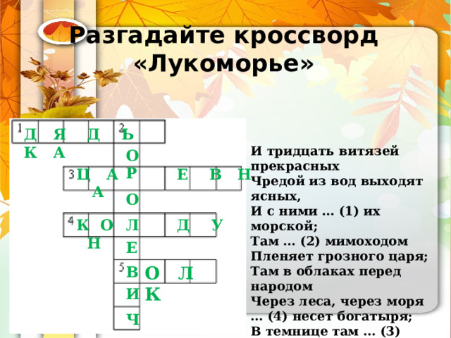 Разгадайте кроссворд «Лукоморье» Д Я Д Ь К А И тридцать витязей прекрасных Чредой из вод выходят ясных, И с ними … (1) их морской; Там … (2) мимоходом Пленяет грозного царя; Там в облаках перед народом Через леса, через моря … (4) несет богатыря; В темнице там … (3) тужит, А бурый … (5) ей верно служит… О Р  О  Л  Е  В  И  Ч Ц А Е В Н А К О Д У Н О Л К 