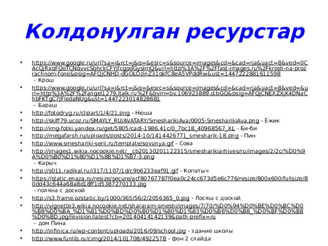 Колдонулган ресурстар https://www.google.ru/url?sa=i&rct=j&q=&esrc=s&source=images&cd=&cad=rja&uact=8&ved=0CAcQjRxqFQoTCNqvvcSbhckCFYifcgodGysImQ&url=http%3A%2F%2Ffast-images.ru%2Fkrosh-na-prozrachnom-fone&psig=AFQjCNHD-dGOLOzinZ31qkfC8eA5VPddRw&ust=1447222881611598 – Крош https://www.google.ru/url?sa=i&rct=j&q=&esrc=s&source=images&cd=&cad=rja&uact=8&ved=&url=http%3A%2F%2Fangel1279.ltalk.ru%2F&bvm=bv.106923889,d.bGQ&psig=AFQjCNEXZXjK4DNaChbFKTgC7JFledaNUg&ust=1447223014828681 – Бараш http://fotodryg.ru/clipart/1/4/21.png - Нюша http://skiff79.ucoz.ru/SMAYLY_RU/AVATARY/SmesharikiAva/0005-SmesharikiAva.png - Ежик http://img-fotki.yandex.ru/get/5805/cadi-1986.41c/0_7bc18_40968567_XL - Би-би http://megafarsh.ru/uploads/posts/2014-10/1414426771_smesharik-18.png - Пин http://www.smeshariki-serii.ru/template/sovunya.gif - Сова http://images1.wikia.nocookie.net/__cb20130201122315/smesharikiarhives/ru/images/2/2c/%D0%9A%D0%B0%D1%80%D1%8B%D1%87-3.png – Карыч http://s011.radikal.ru/i317/1107/1d/c9b6233eaf91.gif - Копатыч https://static.enaza.ru/resize/secure/acf80767787f0ea0c24cc673d5e6c776/resize/800x600/fullsize/80dd43c644a68a8d18ff1d5387270133.jpg - поляна с доской http://s3.frame.ozstatic.by/1000/365/56/2/2056365_0.jpg - Лосяш с доской http://vignette3.wikia.nocookie.net/shararam-smeshi/images/7/70/%D0%94%D0%BE%D0%BC%D0%B8%D0%BA_%D1%81%D0%BD%D0%B0%D1%80%D1%83%D0%B6%D0%B8_%D0%BF%D0%B8%D0%BD.jpg/revision/latest?cb=20140414142139&path-prefix=ru – дом Пина http://infinica.ru/wp-content/uploads/2016/09/school.jpg - здание школы http://www.funlib.ru/cimg/2014/101708/4922578 - фон 2 слайда 