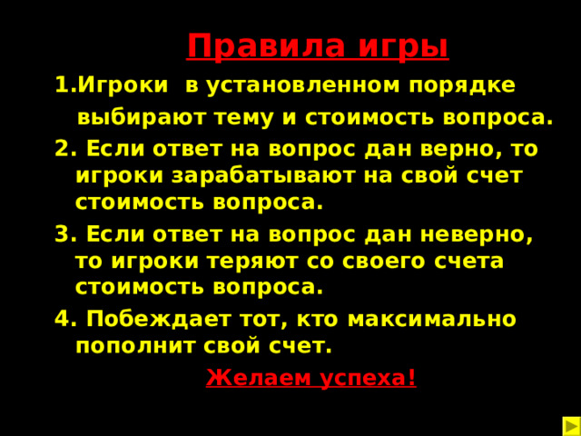 Правила игры 1.Игроки в установленном порядке  выбирают тему и стоимость вопроса. 2. Если ответ на вопрос дан верно, то игроки зарабатывают на свой счет стоимость вопроса. 3. Если ответ на вопрос дан неверно, то игроки теряют со своего счета стоимость вопроса. 4. Побеждает тот, кто максимально пополнит свой счет.  Желаем успеха!  