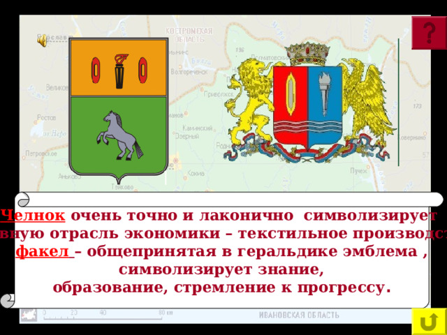 Челнок  очень точно и лаконично символизирует основную отрасль экономики – текстильное производство; факел  – общепринятая в геральдике эмблема ,  символизирует знание, образование, стремление к прогрессу . На гербе Ивановской области, а также на гербе Гаврилов – Посада изображены факелы и челноки. Что символизируют эти эмблемы? 