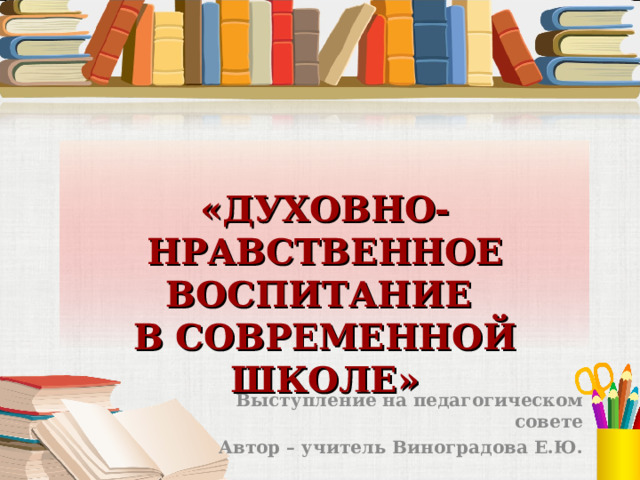  «ДУХОВНО-НРАВСТВЕННОЕ ВОСПИТАНИЕ  В СОВРЕМЕННОЙ ШКОЛЕ» Выступление на педагогическом совете Автор – учитель Виноградова Е.Ю.  