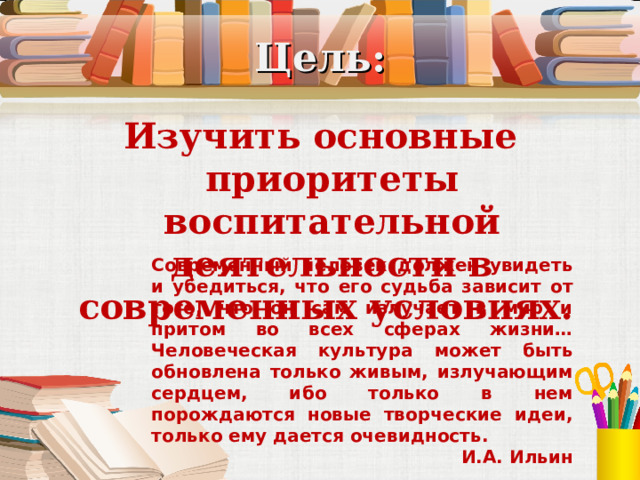 Цель: Изучить основные приоритеты воспитательной деятельности в современных условиях. Современный человек должен увидеть и убедиться, что его судьба зависит от того, что он сам излучает в мир и притом во всех сферах жизни… Человеческая культура может быть обновлена только живым, излучающим сердцем, ибо только в нем порождаются новые творческие идеи, только ему дается очевидность. И.А. Ильин 