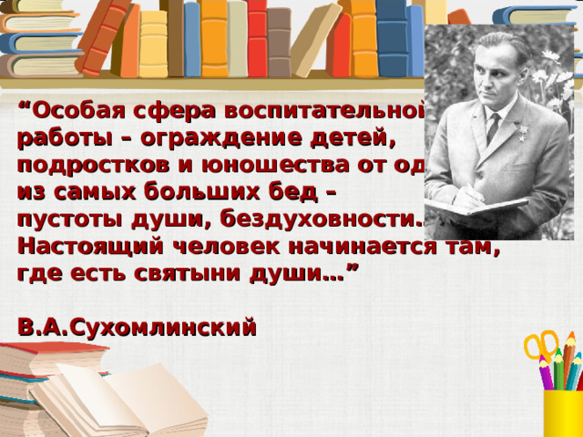 “ Особая сфера воспитательной работы – ограждение детей, подростков и юношества от одной из самых больших бед – пустоты души, бездуховности… Настоящий человек начинается там,  где есть святыни души…”  В.А.Сухомлинский 