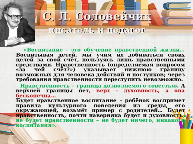 С. Л. Соловейчик   писатель и педагог  «Воспитание – это обучение нравственной жизни… Воспитывая детей, мы учим их добиваться своих целей за свой счёт, пользуясь лишь нравственными средствами. Нравственность (определяемая вопросом «за чей счёт?») указывает нижнюю границу возможных для человека действий и поступков; через требования нравственности переступить невозможно.  Нравственность – граница дозволяемого совестью . А верхней границы нет , верх – духовность, а она бесконечна…  Будет нравственное воспитание – ребёнок воспримет правила культурного поведения из среды, его окружающей, возьмёт пример с родителей… Будет нравственность, почти наверняка будет и духовность ; не будет нравственности – не будет ничего, никакого воспитания».  