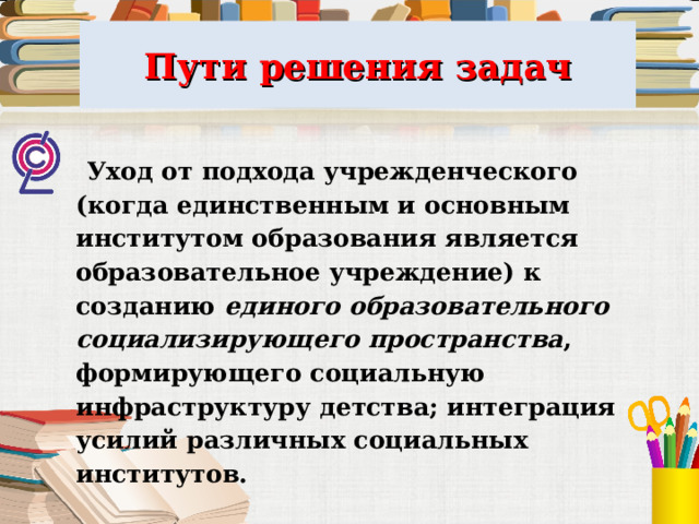 Пути решения задач  Уход от подхода учрежденческого (когда единственным и основным институтом образования является образовательное учреждение) к созданию единого образовательного социализирующего пространства , формирующего социальную инфраструктуру детства; интеграция усилий различных социальных институтов.  