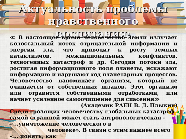 Актуальность проблемы нравственного воспитания: ≪ В настоящее время человечество Земли излучает колоссальный поток отрицательной информации и энергии зла, что приводит к росту земных катаклизмов, межнациональных конфликтов, техногенных катастроф и др. Сегодня потоки зла, достигая информационного поля планеты, искажают информацию и нарушают ход планетарных процессов. Человечество напоминает организм, который не очищается от собственных шлаков. Этот организм или отравится собственными отработками, или начнет усиленное самоочищение для спасения≫  (Академик РАЕН В. Д. Плыкин) Среди грозящих человечеству глобальных катастроф самой страшной может стать антропологическая - «...уничтожение человеческого в  человеке». В связи с этим важнее всего «... понять, как  человеку остаться человеком в духовном смысле этого слова,  человеком не только разумным, но и осознающим, то есть  совестливым».  (Ю.А. Шрейдер)  