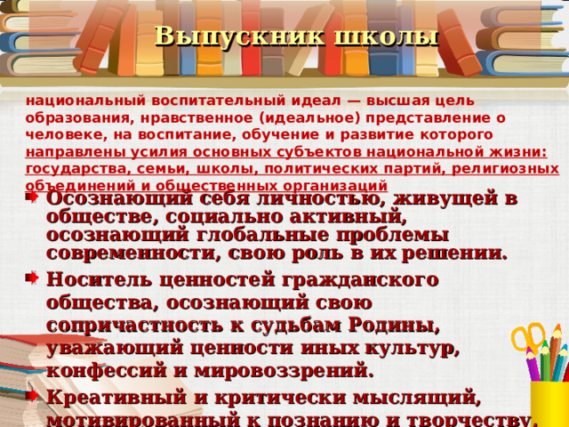  Выпускник школы национальный воспитательный идеал — высшая цель образования, нравственное (идеальное) представление о человеке, на воспитание, обучение и развитие которого направлены усилия основных субъектов национальной жизни: государства, семьи, школы, политических партий, религиозных объединений и общественных организаций Осознающий себя личностью, живущей в обществе, социально активный, осознающий глобальные проблемы современности, свою роль в их решении. Носитель ценностей гражданского общества, осознающий свою сопричастность к судьбам Родины, уважающий ценности иных культур, конфессий и мировоззрений. Креативный и критически мыслящий, мотивированный к познанию и творчеству, самообразованию на протяжении всей жизни .  