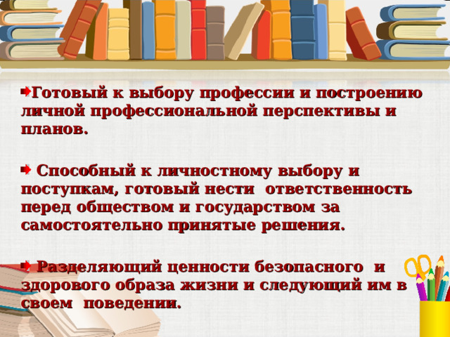 Готовый к выбору профессии и построению личной профессиональной перспективы и планов.   Способный к личностному выбору и поступкам, готовый нести ответственность перед обществом и государством за самостоятельно принятые решения.   Разделяющий ценности безопасного и здорового образа жизни и следующий им в своем поведении.  Уважающий других людей и умеющий сотрудничать с ними для достижения общего результата.   