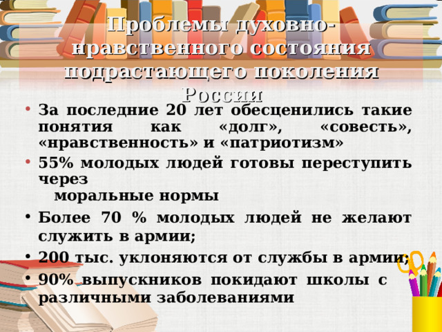 Проблемы духовно-нравственного состояния подрастающего поколения России За последние 20 лет обесценились такие понятия как «долг», «совесть», «нравственность» и «патриотизм» 55% молодых людей готовы переступить через  моральные нормы Более 70 % молодых людей не желают служить в армии; 200 тыс. уклоняются от службы в армии; 90% выпускников покидают школы с  различными заболеваниями 