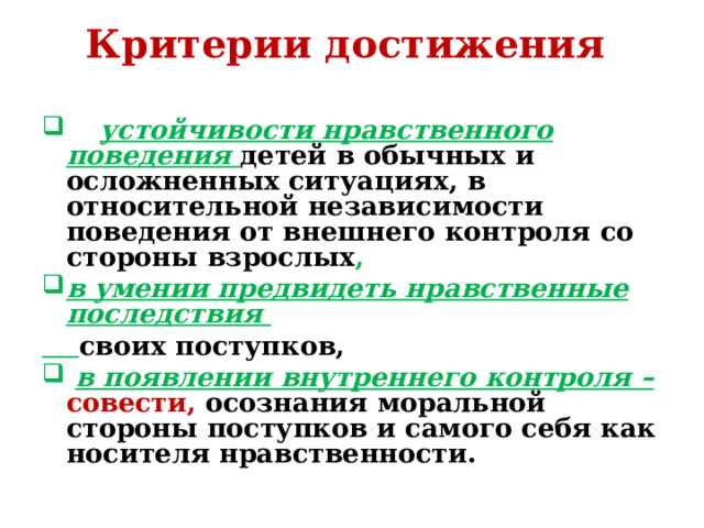 Критерии достижения      устойчивости нравственного поведения детей в обычных и осложненных ситуациях, в относительной независимости поведения от внешнего контроля со стороны взрослых , в умении предвидеть нравственные последствия  своих поступков,  в появлении внутреннего контроля – совести, осознания моральной стороны поступков и самого себя как носителя нравственности.   