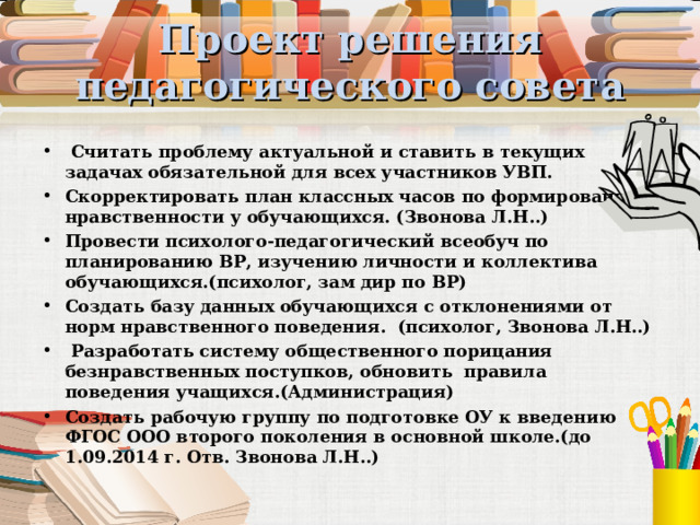 Проект решения педагогического совета  Считать проблему актуальной и ставить в текущих задачах обязательной для всех участников УВП. Скорректировать план классных часов по формированию нравственности у обучающихся. (Звонова Л.Н..) Провести психолого-педагогический всеобуч по планированию ВР, изучению личности и коллектива обучающихся.(психолог, зам дир по ВР) Создать базу данных обучающихся с отклонениями от норм нравственного поведения. (психолог, Звонова Л.Н..)  Разработать систему общественного порицания безнравственных поступков, обновить правила поведения учащихся.(Администрация) Создать рабочую группу по подготовке ОУ к введению ФГОС ООО второго поколения в основной школе.(до 1.09.2014 г. Отв. Звонова Л.Н..) 