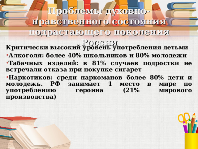 Проблемы духовно-нравственного состояния подрастающего поколения России Критически высокий уровень употребления детьми Алкоголя: более 40% школьников и 80% молодежи Табачных изделий: в 81% случаев подростки не встречали отказа при покупке сигарет Наркотиков: среди наркоманов более 80% дети и молодежь. РФ занимает 1 место в мире по употреблению героина (21% мирового производства)  