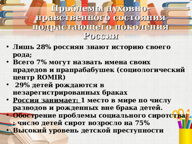 Проблемы духовно-нравственного состояния подрастающего поколения России Лишь 28% россиян знают историю своего рода; Всего 7% могут назвать имена своих прадедов и прапрабабушек (социологический центр ROMIR)  29% детей рождаются в незарегистрированных браках Россия занимает: 1 место в мире по числу разводов и рожденных вне брака детей. Обострение проблемы социального сиротства : число детей сирот возросло на 75% Высокий уровень детской преступности 