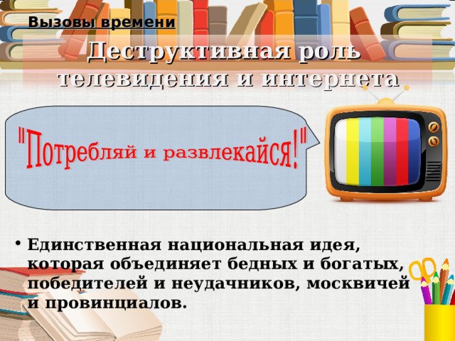 Вызовы времени Деструктивная роль  телевидения и интернета Единственная национальная идея, которая объединяет бедных и богатых, победителей и неудачников, москвичей и провинциалов. 