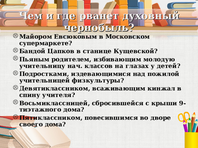 Чем и где рванет духовный чернобыль? Майором Евсюковым в Московском супермаркете? Бандой Цапков в станице Кущевской? Пьяным родителем, избивающим молодую учительницу нач. классов на глазах у детей? Подростками, издевающимися над пожилой учительницей физкультуры? Девятиклассником, всаживающим кинжал в спину учителя? Восьмиклассницей, сбросившейся с крыши 9-тиэтажного дома? Пятиклассником, повесившимся во дворе своего дома? 