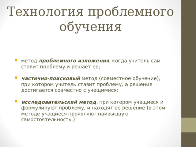 Технология проблемного обучения метод проблемного изложения , когда учитель сам ставит проблему и решает ее;  частично-поисковый метод (совместное обучение), при котором учитель ставит проблему, а решение достигается совместно с учащимися;  исследовательский метод , при котором учащиеся и формулируют проблему, и находят ее решение (в этом методе учащиеся проявляют наивысшую самостоятельность.)  