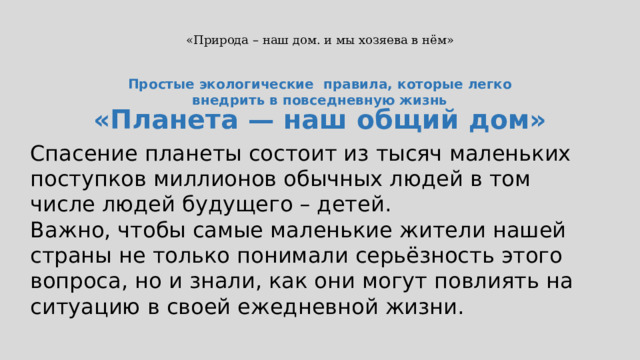 «Природа – наш дом. и мы хозяева в нём» Простые экологические правила, которые легко внедрить в повседневную жизнь «Планета — наш общий дом» Спасение планеты состоит из тысяч маленьких поступков миллионов обычных людей в том числе людей будущего – детей. Важно, чтобы самые маленькие жители нашей страны не только понимали серьёзность этого вопроса, но и знали, как они могут повлиять на ситуацию в своей ежедневной жизни.  