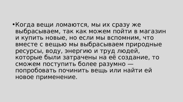 Когда вещи ломаются, мы их сразу же выбрасываем, так как можем пойти в магазин и купить новые, но если мы вспомним, что вместе с вещью мы выбрасываем природные ресурсы, воду, энергию и труд людей, которые были затрачены на её создание, то сможем поступить более разумно — попробовать починить вещь или найти ей новое применение. 