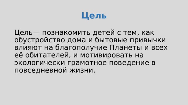 Цель Цель— познакомить детей с тем, как обустройство дома и бытовые привычки влияют на благополучие Планеты и всех её обитателей, и мотивировать на экологически грамотное поведение в повседневной жизни. Ребята узнают, для чего животным и человеку нужны дома и чем они отличаются, как в наших жилищах появляются свет, тепло, электричество, вода. Затем в ходе игрового задания научатся беречь природные ресурсы с помощью ежедневных привычек.  