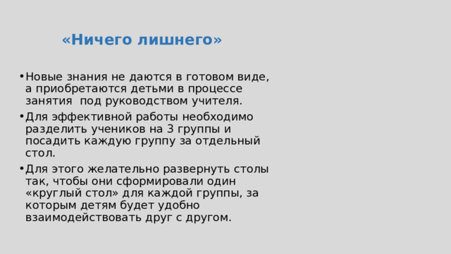  «Ничего лишнего» Новые знания не даются в готовом виде, а приобретаются детьми в процессе занятия под руководством учителя. Для эффективной работы необходимо разделить учеников на 3 группы и посадить каждую группу за отдельный стол. Для этого желательно развернуть столы так, чтобы они сформировали один «круглый стол» для каждой группы, за которым детям будет удобно взаимодействовать друг с другом. Обязательно поощряйте сотрудничество и умение договариваться у Ваших учеников. Следите за тем, чтобы все члены группы принимали участие в выполнении заданий и могли в равной степени проявить себя.  