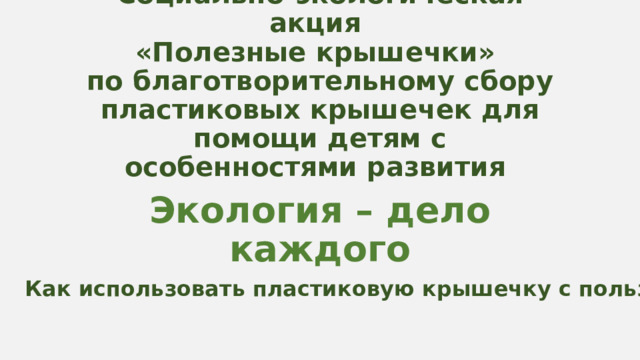 Социально-экологическая акция  «Полезные крышечки»  по благотворительному сбору пластиковых крышечек для помощи детям с особенностями развития Экология – дело каждого Как использовать пластиковую крышечку с пользой? 