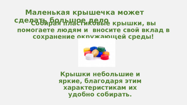  Маленькая крышечка может сделать большое дело Собирая пластиковые крышки, вы помогаете людям и вносите свой вклад в сохранение окружающей среды! чаще всего, именно мелкий пластик оказывается в общем мусоре или вообще пролетает мимо урны. Крышки небольшие и яркие, благодаря этим характеристикам их удобно собирать.  