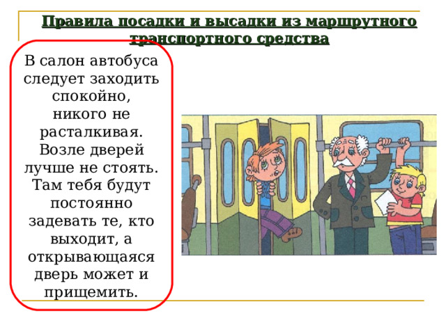 Правила посадки и высадки из маршрутного транспортного средства В салон автобуса следует заходить спокойно, никого не расталкивая. Возле дверей лучше не стоять. Там тебя будут постоянно задевать те, кто выходит, а открывающаяся дверь может и прищемить. 