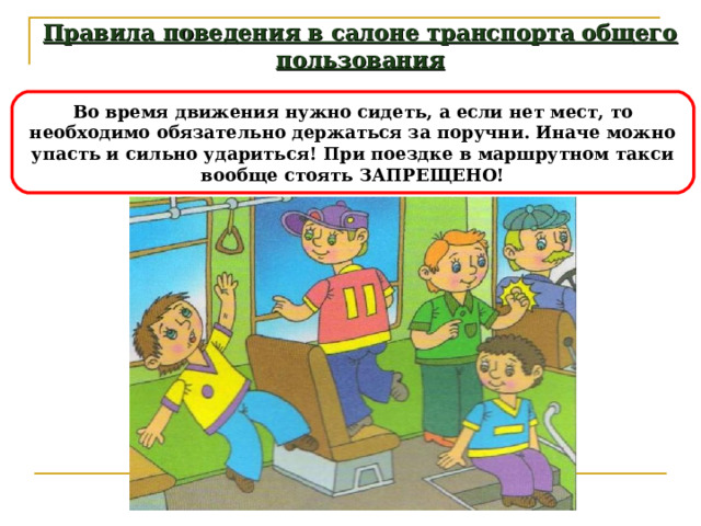 Правила поведения в салоне транспорта общего пользования Во время движения нужно сидеть, а если нет мест, то необходимо обязательно держаться за поручни. Иначе можно упасть и сильно удариться! При поездке в маршрутном такси вообще стоять ЗАПРЕЩЕНО! 