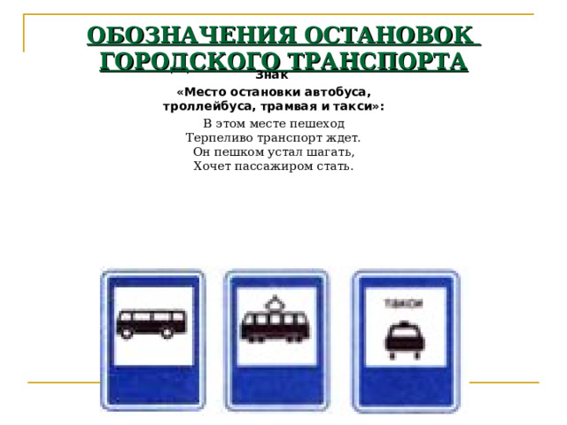 ОБОЗНАЧЕНИЯ ОСТАНОВОК  ГОРОДСКОГО ТРАНСПОРТА Знак «Место остановки автобуса,  троллейбуса, трамвая и такси»: В этом месте пешеход  Терпеливо транспорт ждет.  Он пешком устал шагать,  Хочет пассажиром стать. 