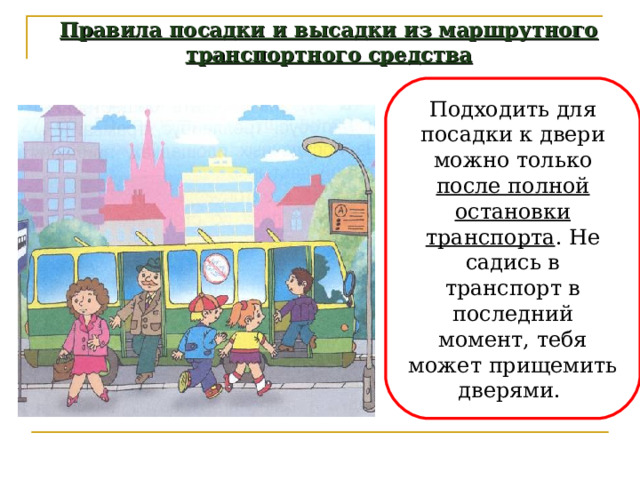 Правила посадки и высадки из маршрутного транспортного средства Подходить для посадки к двери можно только после полной остановки транспорта . Не садись в транспорт в последний момент, тебя может прищемить дверями. 