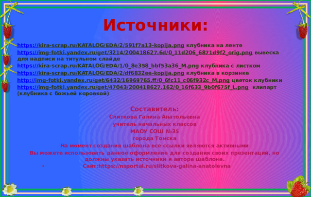 Источники: https:// kira-scrap.ru/KATALOG/EDA/2/591f7a13-kopija.png клубника на ленте https:// img-fotki.yandex.ru/get/3214/200418627.6d/0_11d206_6871d9f2_orig.png вывеска для надписи на титульном слайде https:// kira-scrap.ru/KATALOG/EDA/1/0_8e358_bbf53a36_M.png клубника с листком https:// kira-scrap.ru/KATALOG/EDA/2/df6832ee-kopija.png клубника в корзинке http:// img-fotki.yandex.ru/get/6432/16969765.ff/0_6fc11_c06f932c_M.png цветок клубники https:// img-fotki.yandex.ru/get/47043/200418627.162/0_16f633_9b0f675f_L.png клипарт (клубника с божьей коровкой)  Составитель: Слиткова Галина Анатольевна учитель начальных классов МАОУ СОШ №35 города Томска На момент создания шаблона все ссылки являются активными Вы можете использовать данное оформление для создания своих презентаций, но должны указать источники и автора шаблона. Сайт:https://nsportal.ru/slitkova-galina-anatolevna