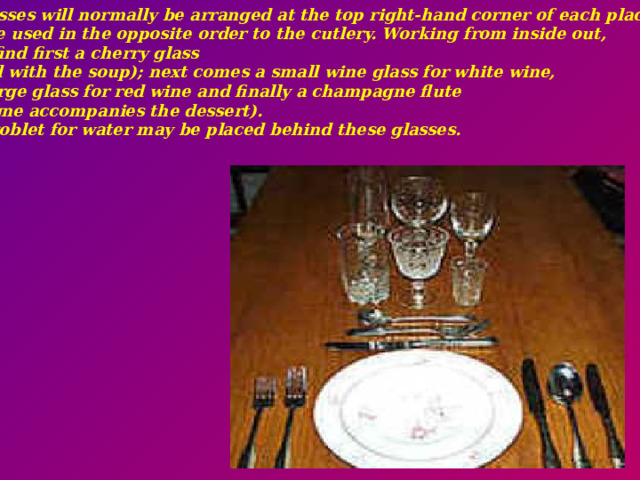 Four glasses will normally be arranged at the top right-hand corner of each place setting.  These are used in the opposite order to the cutlery. Working from inside out,  you will find first a cherry glass  (it served with the soup); next comes a small wine glass for white wine,  then a large glass for red wine and finally a champagne flute  (champagne accompanies the dessert).  A large goblet for water may be placed behind these glasses. 