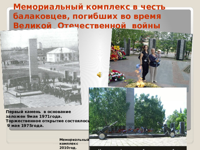 Мемориальный комплекс в честь балаковцев, погибших во время Великой Отечественной войны Первый камень в основание заложен 9мая 1971года. Торжественное открытие состоялось  9 мая 1975года.  Мемориальный комплекс 2010год.