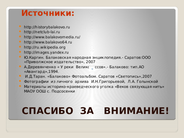Источники: http://historybalakovo.ru http://netclub-lai.ru http://www.balakovomedia.ru/ http://www.balakovo64.ru http://ru.wikipedia.org http://images.yandex.ru Ю.Каргин. Балаковская народная энциклопедия.- Саратов:ООО «Приволжское издательство», 2007 А.Деревянченко « У реки Великороссов».- Балаково: тип.АО «Авангард»,1994.  И.Д.Таран. «Балаково» Фотоальбом. Саратов «Светопись»,2007 Фотографии из личного архива И.Н.Григорьевой, Л.А. Голынской Материалы историко-краеведческого уголка «Веков связующая нить» МАОУ ООШ с. Подсосенки  e  СПАСИБО ЗА ВНИМАНИЕ!