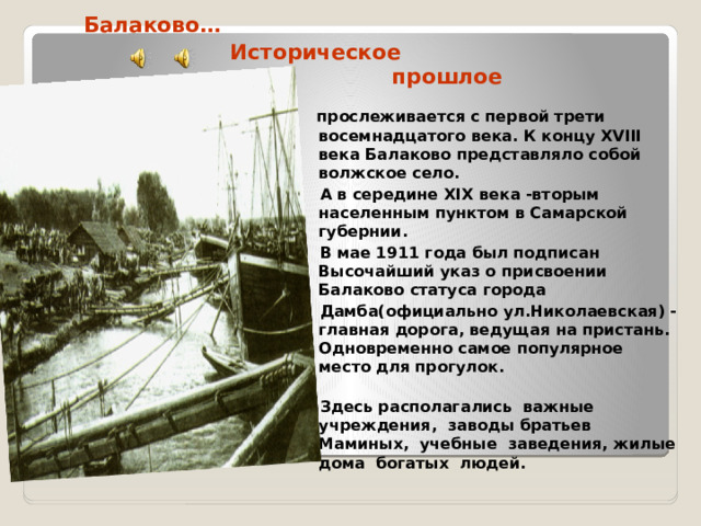 Балаково…  Историческое  прошлое  прослеживается с первой трети восемнадцатого века. К концу XVIII века Балаково представляло собой волжское село.  А в середине XIX века -вторым населенным пунктом в Самарской губернии.  В мае 1911 года был подписан Высочайший указ о присвоении Балаково статуса города  Дамба(официально ул.Николаевская) - главная дорога, ведущая на пристань. Одновременно самое популярное место для прогулок.  Здесь располагались важные учреждения, заводы братьев Маминых, учебные заведения, жилые дома богатых людей.